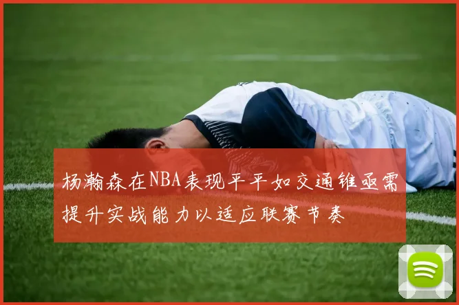 杨瀚森在NBA表现平平如交通锥亟需提升实战能力以适应联赛节奏